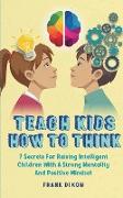 Teach Kids How to Think: 7 Secrets for Raising Intelligent Children With a Strong Mentality and Positive Mindset