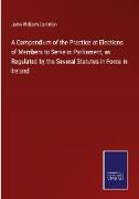 A Compendium of the Practice at Elections of Members to Serve in Parliament, as Regulated by the Several Statutes in Force in Ireland