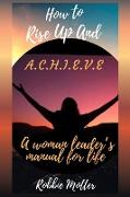 How to Rise Up and A.C.H.I.E.V.E, A Woman Leaders Manual for Life