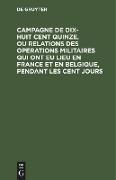 Campagne de dix-huit cent quinze, ou relations des operations militaires qui ont eu lieu en France et en Belgique, pendant les cent jours