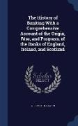 The History of Banking with a Comprehensive Account of the Origin, Rise, and Progress, of the Banks of England, Ireland, and Scotland
