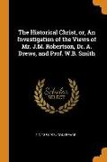 The Historical Christ, Or, an Investigation of the Views of Mr. J.M. Robertson, Dr. A. Drews, and Prof. W.B. Smith