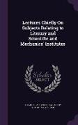 Lectures Chiefly On Subjects Relating to Literary and Scientific and Mechanics' Institutes