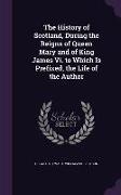 The History of Scotland, During the Reigns of Queen Mary and of King James Vi. to Which Is Prefixed, the Life of the Author