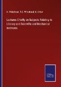 Lectures Chiefly on Subjects Relating to Literary and Scientific and Mechanics' Institutes