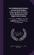 An Ecclesiastical History, Ancient and Modern, from the Birth of Christ, to the Beginning of the Eighteenth Century: In Six Volumes, in Which the Rise