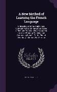 A New Method of Learning the French Language: Embracing Both the Analytic and Synthetic Modes of Instruction: Being a Plain and Practical Way of Acq