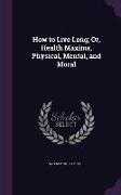 How to Live Long, Or, Health Maxims, Physical, Mental, and Moral