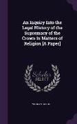 An Inquiry Into the Legal History of the Supremacy of the Crown in Matters of Religion [A Paper]
