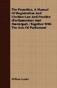 The Franchise, a Manual of Registration and Election Law and Practice (Parliamentary and Municipal): Together with the Acts of Parliament