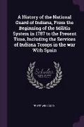 A History of the National Guard of Indiana, from the Beginning of the Militia System in 1787 to the Present Time, Including the Services of Indiana Tr