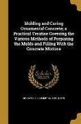 Molding and Curing Ornamental Concrete, a Practical Treatise Covering the Various Methods of Preparing the Molds and Filling With the Concrete Mixture