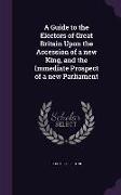 A Guide to the Electors of Great Britain Upon the Accession of a New King, and the Immediate Prospect of a New Parliament