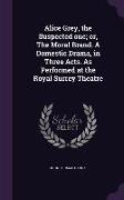 Alice Grey, the Suspected One, Or, the Moral Brand. a Domestic Drama, in Three Acts. as Performed at the Royal Surrey Theatre