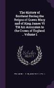 The History of Scotland During the Reigns of Queen Mary and of King James VI Till His Accession to the Crown of England .. Volume 1