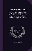 Life Beyond Death: Being a Review of the World's Beliefs On the Subject, a Consideration of Present Conditions of Thought and Feeling, Le