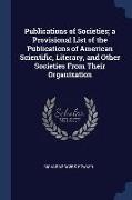 Publications of Societies, a Provisional List of the Publications of American Scientific, Literary, and Other Societies From Their Organization