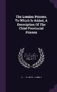 The London Prisons. to Which Is Added, a Description of the Chief Provincial Prisons