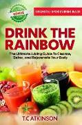 Drink The Rainbow: The Ultimate Juicing Guide To Cleanse, Detox, and Rejuvenate Your Body