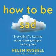 How to Be Sad: Everything I've Learned about Getting Happier by Being Sad