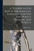 A Treatise on the Law of the American Rebellion, and Our True Policy, Domestic and Foreign