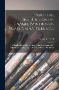 Practical Instructions in Enamel Painting on Glass, China, Tiles, Etc.,: to Which is Added Full Instructions for the Manufacture of the Vitreous Pigme