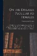 On the Diseases Peculiar to Females: a Treatise Illustrating Their Symptoms, Causes, Varieties, and Treatment: Including the Diseases and Management o