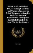 Battle Field and Prison Pen, or Through the War, and Thrice a Prisoner in Rebel Dungeons. A Graphic Recital of Personal Experiences Throughout the Who