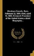 Abraham Lincoln, Born, February 12, 1809, Died, April 15, 1865, Sixteenth President of the United States, a Brief Biography