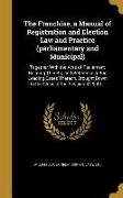 The Franchise, a Manual of Registration and Election Law and Practice (parliamentary and Municipal): Together With the Acts of Parliament Relating The