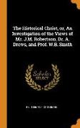 The Historical Christ, Or, an Investigation of the Views of Mr. J.M. Robertson, Dr. A. Drews, and Prof. W.B. Smith