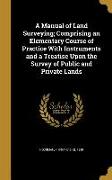 A Manual of Land Surveying, Comprising an Elementary Course of Practice With Instruments and a Treatise Upon the Survey of Public and Private Lands