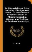 An Address Delivered Before the Society of Antiquaries of London ... at an Exhibition of Early Printed Books. to Which Is Subjoined an Address ... at