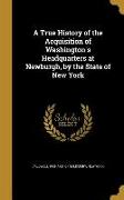 A True History of the Acquisition of Washington's Headquarters at Newburgh, by the State of New York