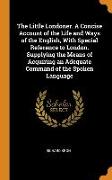 The Little Londoner. A Concise Account of the Life and Ways of the English, With Special Reference to London. Supplying the Means of Acquiring an Adeq