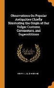Observations On Popular Antiquities Chiefly Illustrating the Origin of Our Vulgar Customs, Ceremonies, and Supersititions