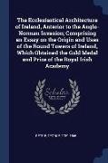 The Ecclesiastical Architecture of Ireland, Anterior to the Anglo-Norman Invasion, Comprising an Essay on the Origin and Uses of the Round Towers of I