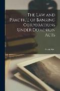 The Law and Practice of Banking Corporations Under Dominion Acts [microform]