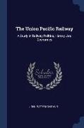 The Union Pacific Railway: A Study In Railway Politics, History, And Economics