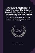 On The Construction Of A Railway Across The Channel, Beneath The Sea Between The Coasts Of England And France: A Lecture Delivered Before The Highgate