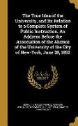 The True Idea of the University, and Its Relation to a Complete System of Public Instruction. An Address Before the Association of the Alumni of the U