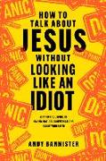 How to Talk about Jesus Without Looking Like an Idiot: A Panic-Free Guide to Having Natural Conversations about Your Faith