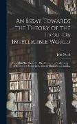 An Essay Towards the Theory of the Ideal Or Intelligible World: Design'd for Two Parts: The First Considering It Absolutely in It Self, and the Second