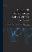 A. B. C. Of Electrical Experiments: A Practical Elementary Book Especially Adapted To Beginners & Students