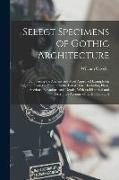 Select Specimens of Gothic Architecture: Comprising the Ancient and Most Approved Examples in England, From the Earliest to the Latest Date: Including