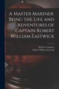 A Master Mariner. Being the Life and Adventures of Captain Robert William Eastwick