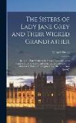 The Sisters of Lady Jane Grey and Their Wicked Grandfather, Being the True Stories of the Strange Lives of Charles Brandon, Duke of Suffolk, and of th