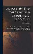 An Inquiry Into The Principles Of Political Oeconomy: Being An Essay On The Science Of Domestic Policy In Free Nations. In Which Are Particularly Cons