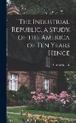 The Industrial Republic, a Study of the America of ten Years Hence