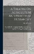 A Treatise On Agriculture And Practical Husbandry: Designed For The Information Of Landowners And Farmers.: With A Brief Account Of The Advantages Ari